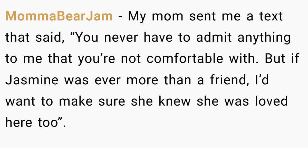 MommaBearJam − My mom sent me a text that said, “You never have to admit anything to me that you’re not comfortable with. But if Jasmine was ever more than a friend, I’d want to make sure she knew she was loved here too”.