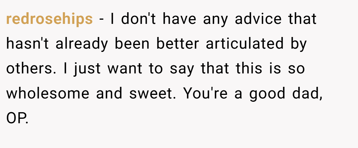 redrosehips − I don't have any advice that hasn't already been better articulated by others. I just want to say that this is so wholesome and sweet. You're a good dad, OP.