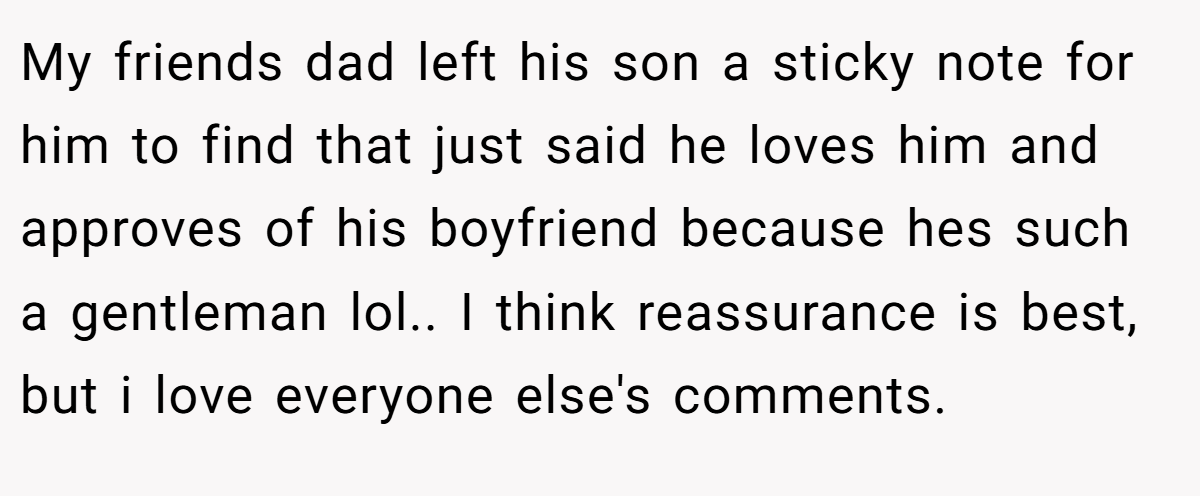 My friends dad left his son a sticky note for him to find that just said he loves him and approves of his boyfriend because hes such a gentleman lol.. I think reassurance is best, but i love everyone else's comments.