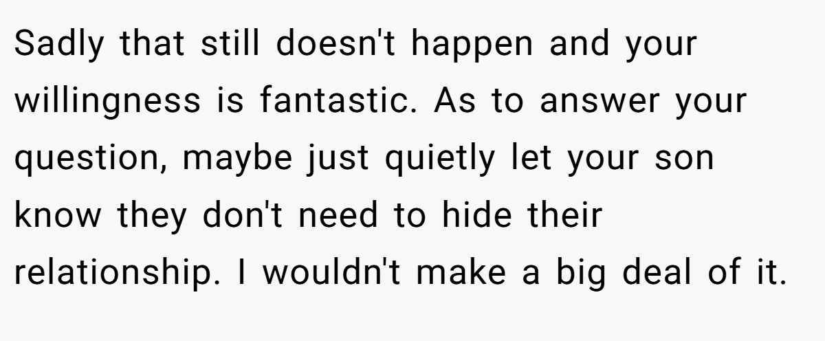 Sadly that still doesn't happen and your willingness is fantastic. As to answer your question, maybe just quietly let your son know they don't need to hide their relationship. I wouldn't make a big deal of it.