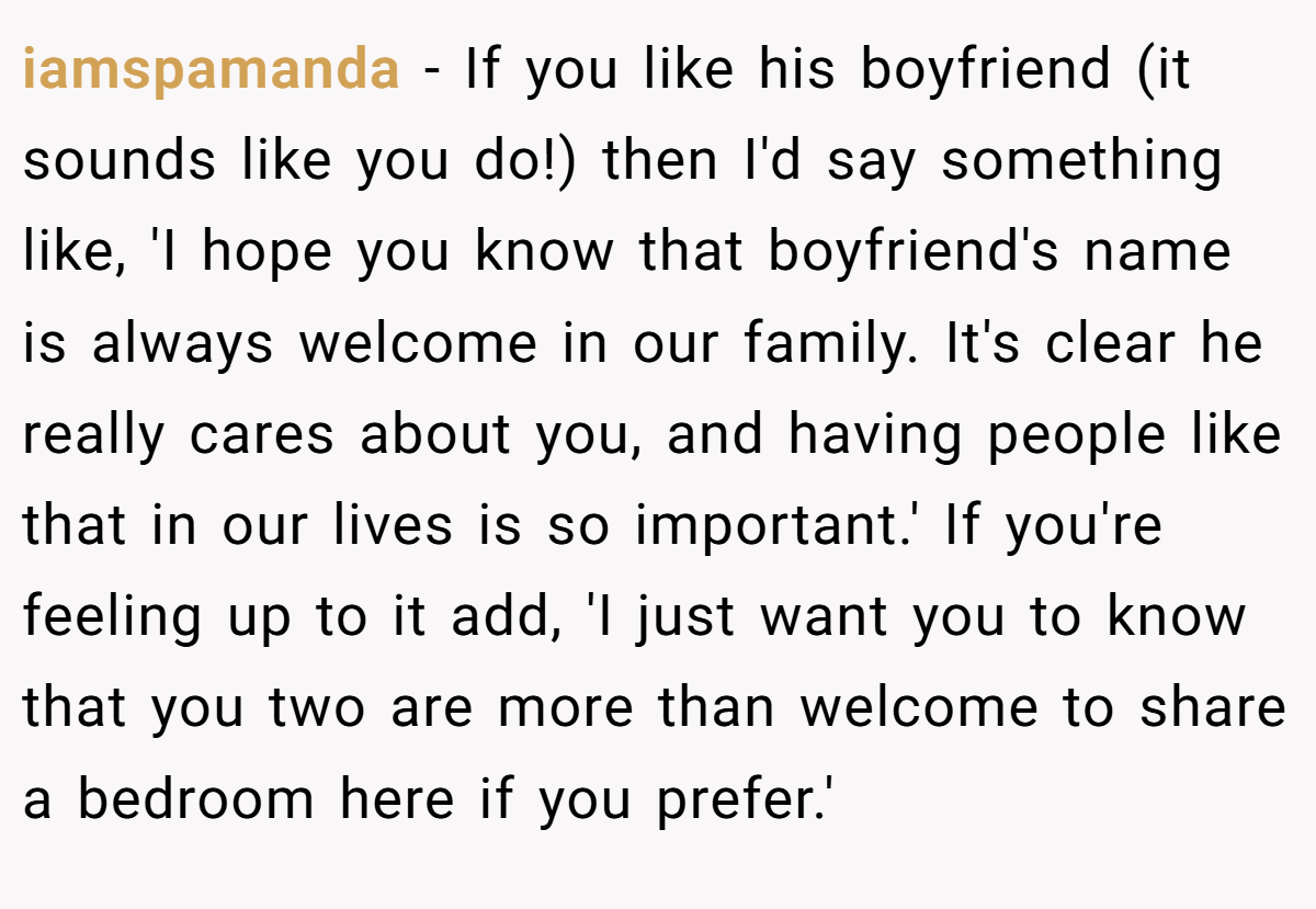 iamspamanda − If you like his boyfriend (it sounds like you do!) then I'd say something like, 'I hope you know that boyfriend's name is always welcome in our family. It's clear he really cares about you, and having people like that in our lives is so important.' If you're feeling up to it add, 'I just want you to know that you two are more than welcome to share a bedroom here if you prefer.'