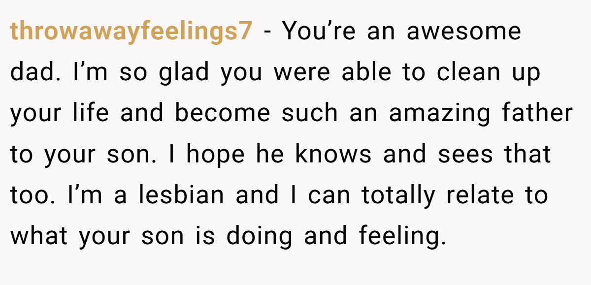 throwawayfeelings7 − You’re an awesome dad. I’m so glad you were able to clean up your life and become such an amazing father to your son. I hope he knows and sees that too. I’m a lesbian and I can totally relate to what your son is doing and feeling.