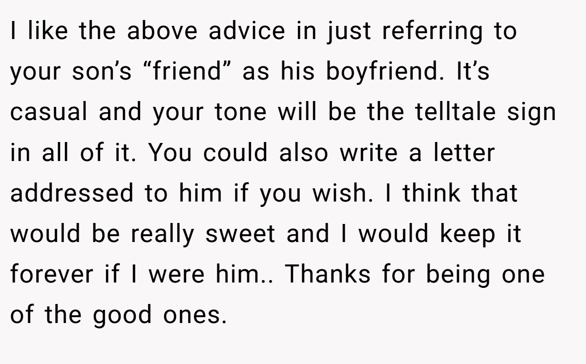 I like the above advice in just referring to your son’s “friend” as his boyfriend. It’s casual and your tone will be the telltale sign in all of it. You could also write a letter addressed to him if you wish. I think that would be really sweet and I would keep it forever if I were him.. Thanks for being one of the good ones.