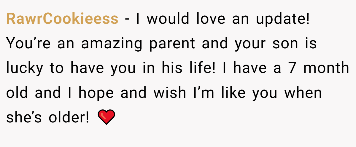 RawrCookieess − I would love an update! You’re an amazing parent and your son is lucky to have you in his life! I have a 7 month old and I hope and wish I’m like you when she’s older! ❤️