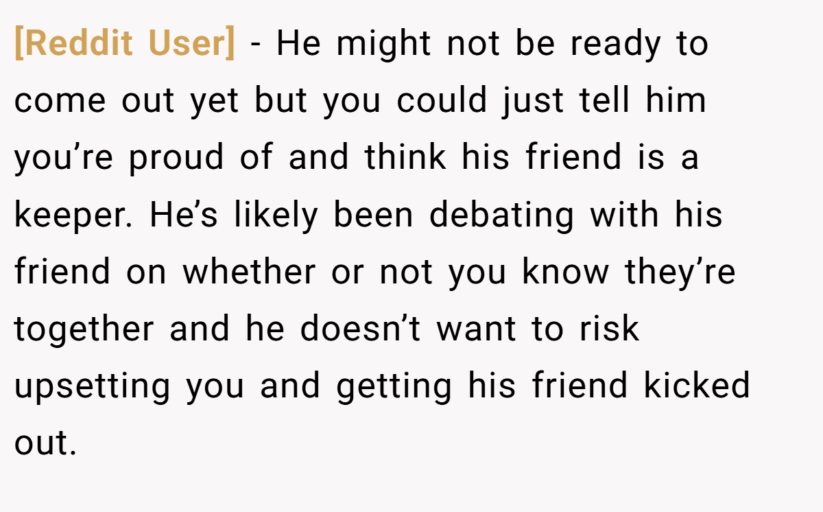[Reddit User] − He might not be ready to come out yet but you could just tell him you’re proud of and think his friend is a keeper. He’s likely been debating with his friend on whether or not you know they’re together and he doesn’t want to risk upsetting you and getting his friend kicked out.