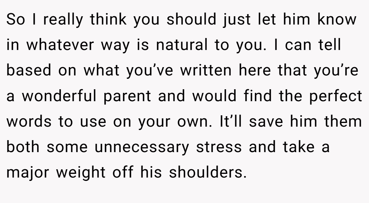 So I really think you should just let him know in whatever way is natural to you. I can tell based on what you’ve written here that you’re a wonderful parent and would find the perfect words to use on your own. It’ll save him them both some unnecessary stress and take a major weight off his shoulders.