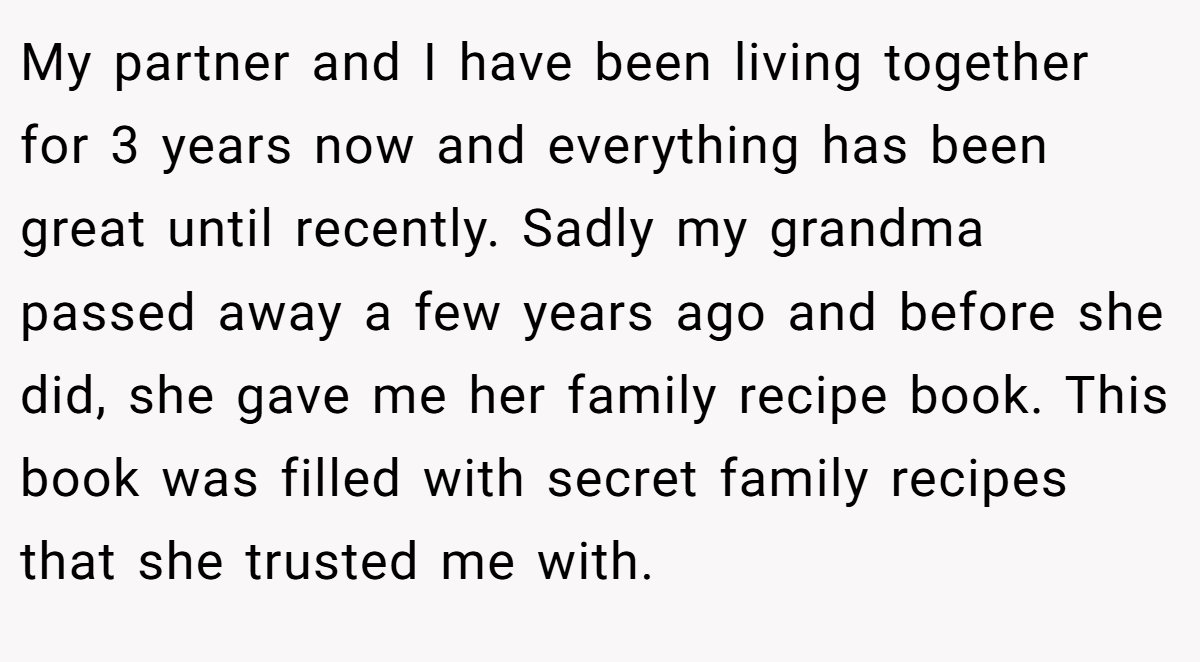 My partner and I have been living together for 3 years now and everything has been great until recently. Sadly my grandma passed away a few years ago and before she did, she gave me her family recipe book. This book was filled with secret family recipes that she trusted me with.