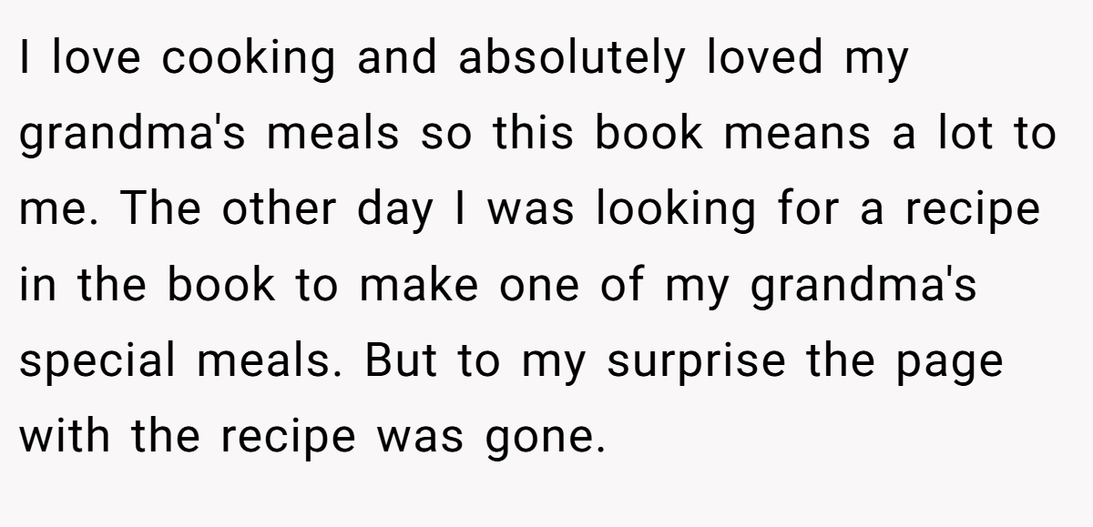 I love cooking and absolutely loved my grandma's meals so this book means a lot to me. The other day I was looking for a recipe in the book to make one of my grandma's special meals. But to my surprise the page with the recipe was gone.