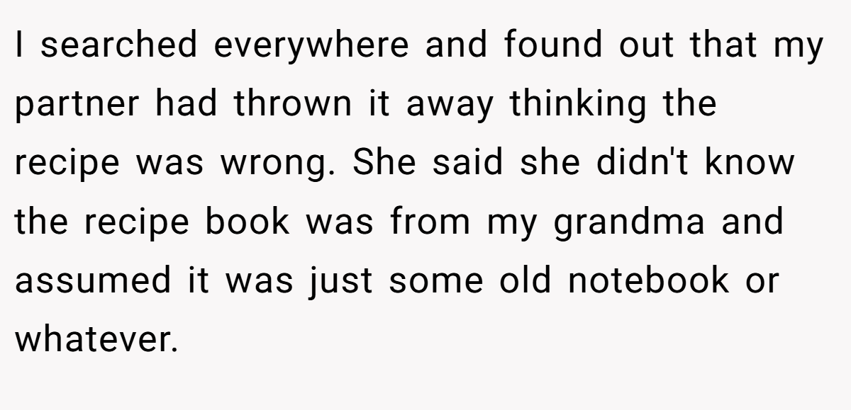 I searched everywhere and found out that my partner had thrown it away thinking the recipe was wrong. She said she didn't know the recipe book was from my grandma and assumed it was just some old notebook or whatever.