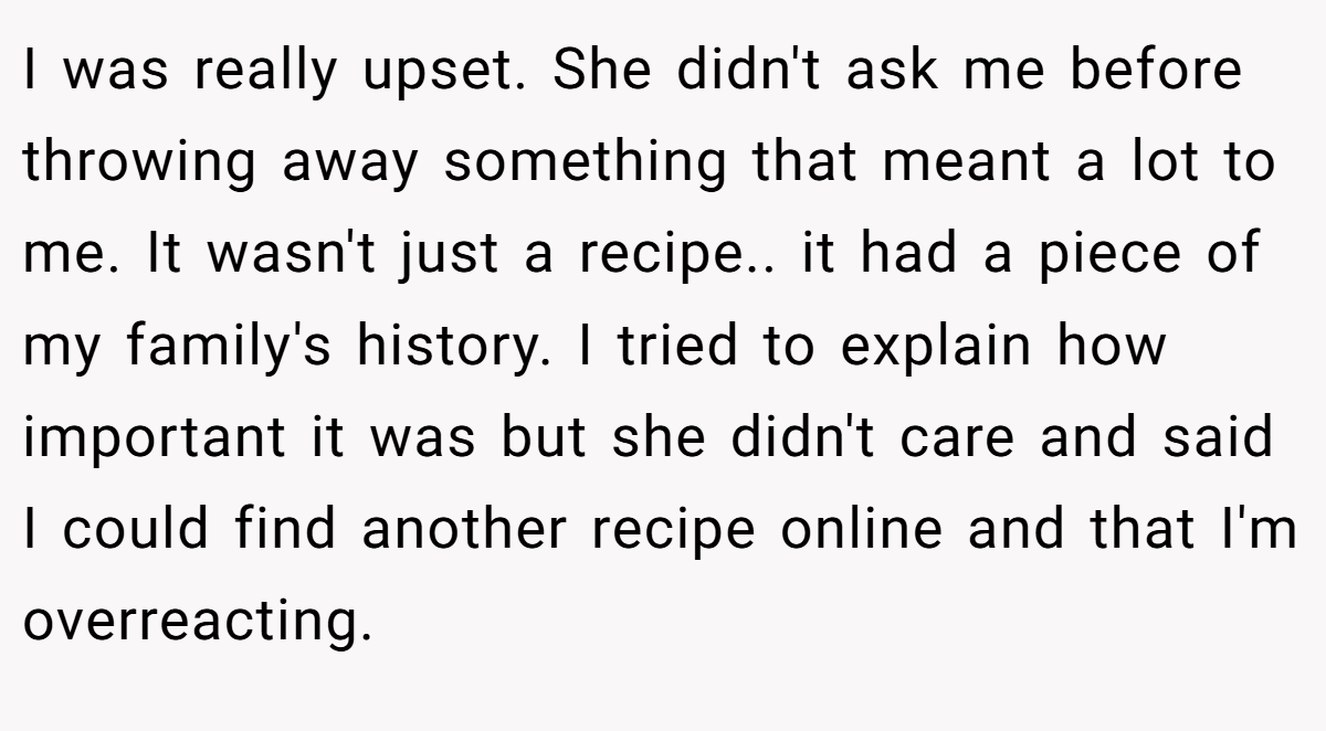I was really upset. She didn't ask me before throwing away something that meant a lot to me. It wasn't just a recipe.. it had a piece of my family's history. I tried to explain how important it was but she didn't care and said I could find another recipe online and that I'm overreacting.