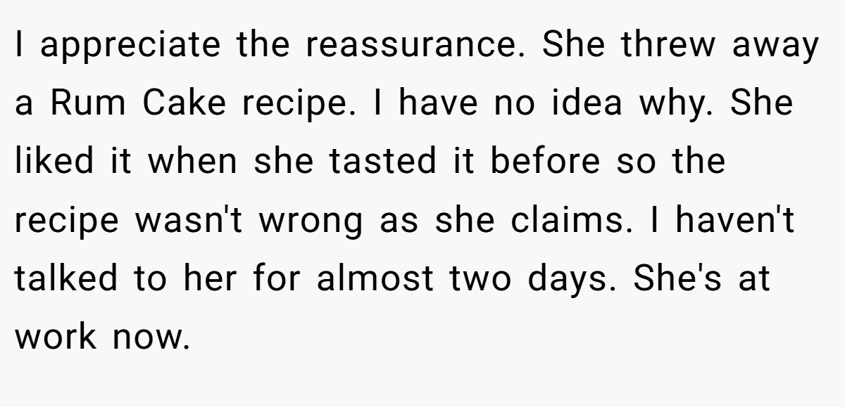 I appreciate the reassurance. She threw away a Rum Cake recipe. I have no idea why. She liked it when she tasted it before so the recipe wasn't wrong as she claims. I haven't talked to her for almost two days. She's at work now.