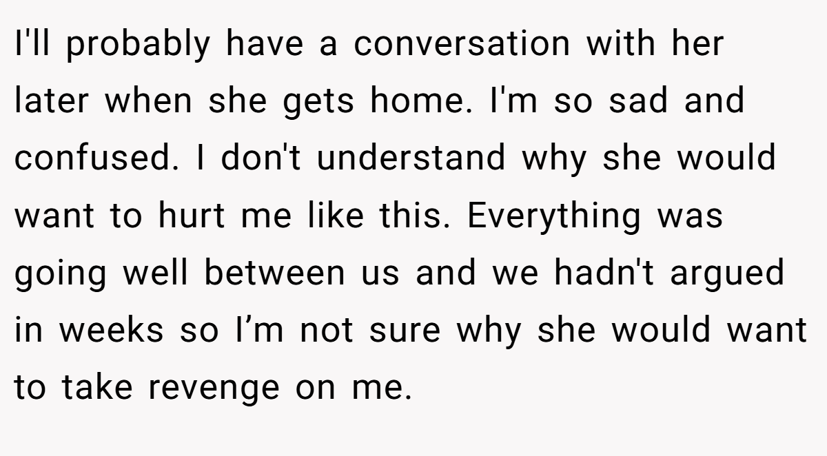 I'll probably have a conversation with her later when she gets home. I'm so sad and confused. I don't understand why she would want to hurt me like this. Everything was going well between us and we hadn't argued in weeks so I’m not sure why she would want to take revenge on me.