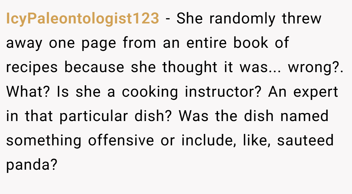 IcyPaleontologist123 − She randomly threw away one page from an entire book of recipes because she thought it was... wrong?. What? Is she a cooking instructor? An expert in that particular dish? Was the dish named something offensive or include, like, sauteed panda?