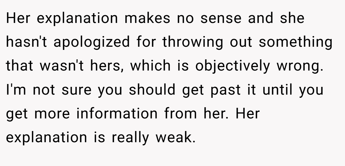 Her explanation makes no sense and she hasn't apologized for throwing out something that wasn't hers, which is objectively wrong. I'm not sure you should get past it until you get more information from her. Her explanation is really weak.