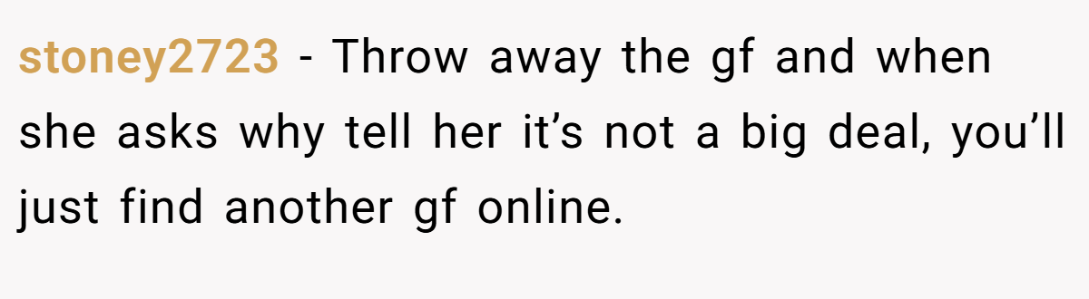stoney2723 − Throw away the gf and when she asks why tell her it’s not a big deal, you’ll just find another gf online.
