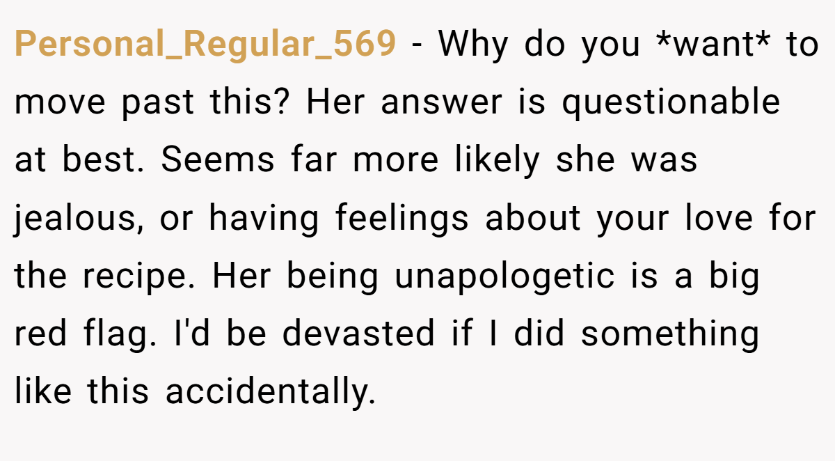 Personal_Regular_569 − Why do you *want* to move past this? Her answer is questionable at best. Seems far more likely she was jealous, or having feelings about your love for the recipe. Her being unapologetic is a big red flag. I'd be devasted if I did something like this accidentally.