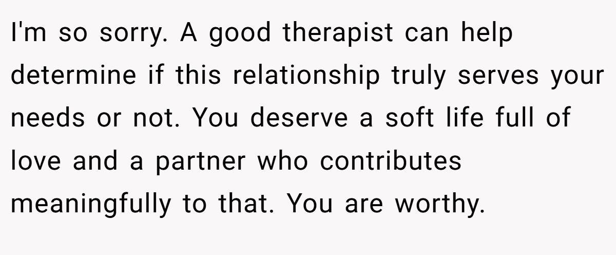 I'm so sorry. A good therapist can help determine if this relationship truly serves your needs or not. You deserve a soft life full of love and a partner who contributes meaningfully to that. You are worthy.