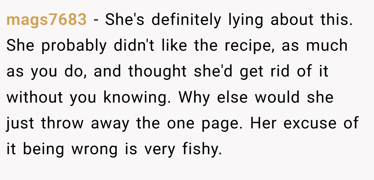 mags7683 − She's definitely lying about this. She probably didn't like the recipe, as much as you do, and thought she'd get rid of it without you knowing. Why else would she just throw away the one page. Her excuse of it being wrong is very fishy.