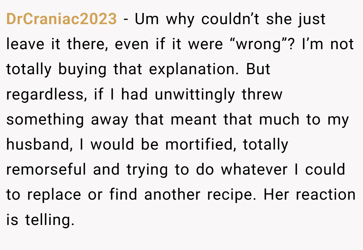 DrCraniac2023 − Um why couldn’t she just leave it there, even if it were “wrong”? I’m not totally buying that explanation. But regardless, if I had unwittingly threw something away that meant that much to my husband, I would be mortified, totally remorseful and trying to do whatever I could to replace or find another recipe. Her reaction is telling.