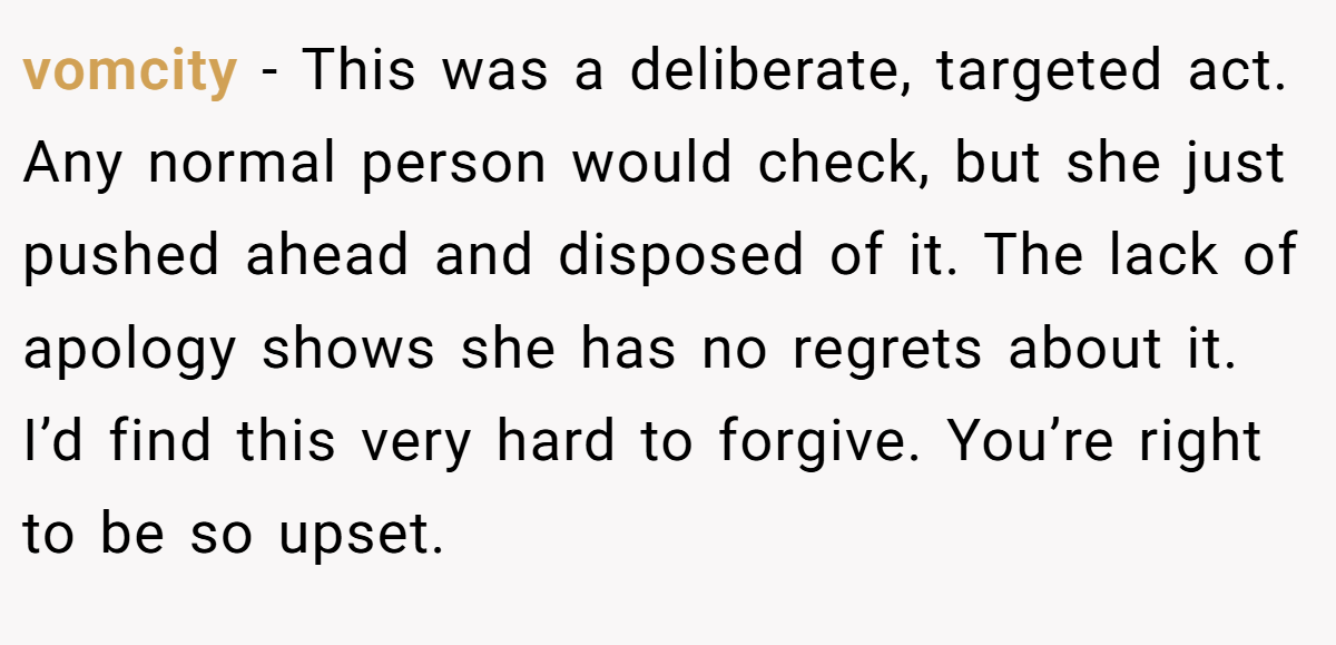 vomcity − This was a deliberate, targeted act. Any normal person would check, but she just pushed ahead and disposed of it. The lack of apology shows she has no regrets about it. I’d find this very hard to forgive. You’re right to be so upset.