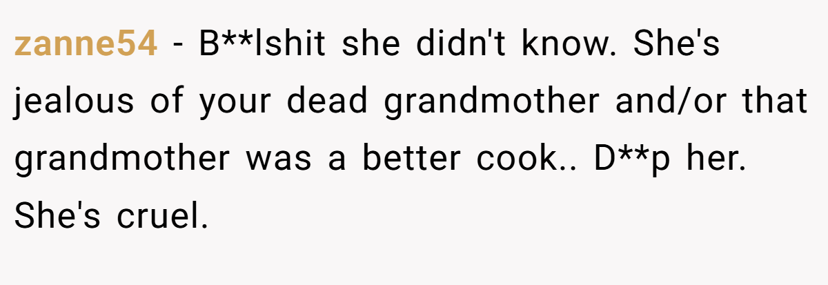 zanne54 − B**lshit she didn't know. She's jealous of your dead grandmother and/or that grandmother was a better cook.. D**p her. She's cruel.