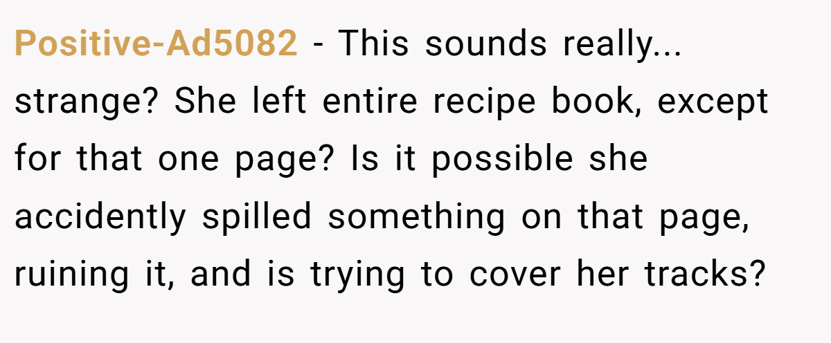 Positive-Ad5082 − This sounds really... strange? She left entire recipe book, except for that one page? Is it possible she accidently spilled something on that page, ruining it, and is trying to cover her tracks?