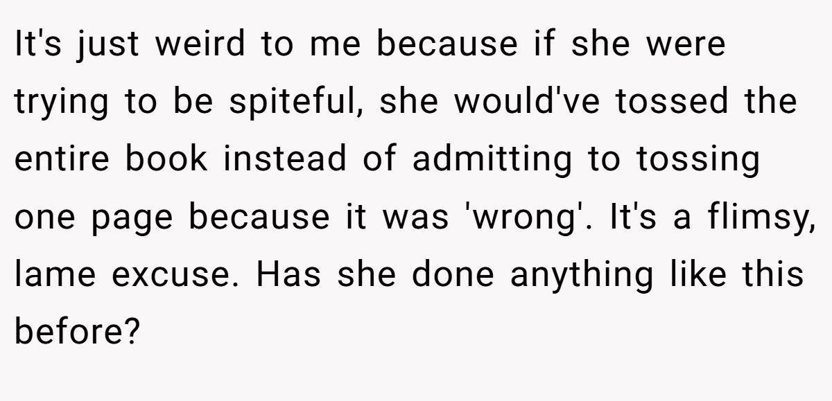 It's just weird to me because if she were trying to be spiteful, she would've tossed the entire book instead of admitting to tossing one page because it was 'wrong'. It's a flimsy, lame excuse. Has she done anything like this before?