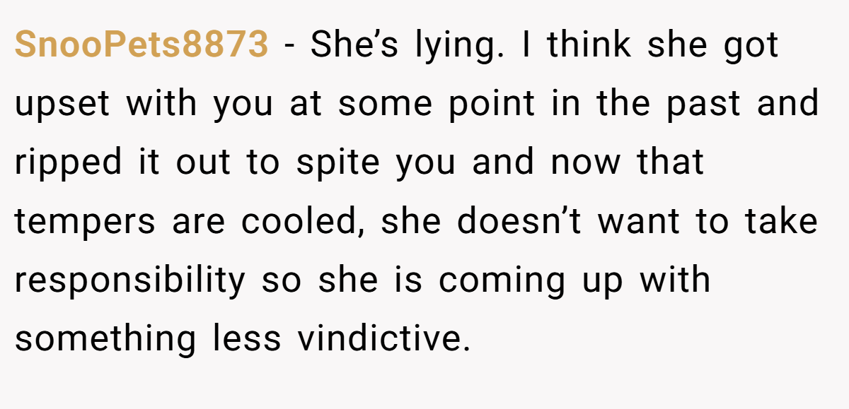 SnooPets8873 − She’s lying. I think she got upset with you at some point in the past and ripped it out to spite you and now that tempers are cooled, she doesn’t want to take responsibility so she is coming up with something less vindictive.