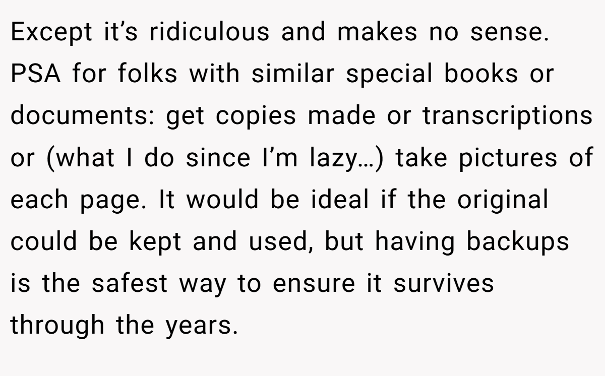 Except it’s ridiculous and makes no sense. PSA for folks with similar special books or documents: get copies made or transcriptions or (what I do since I’m lazy…) take pictures of each page. It would be ideal if the original could be kept and used, but having backups is the safest way to ensure it survives through the years.