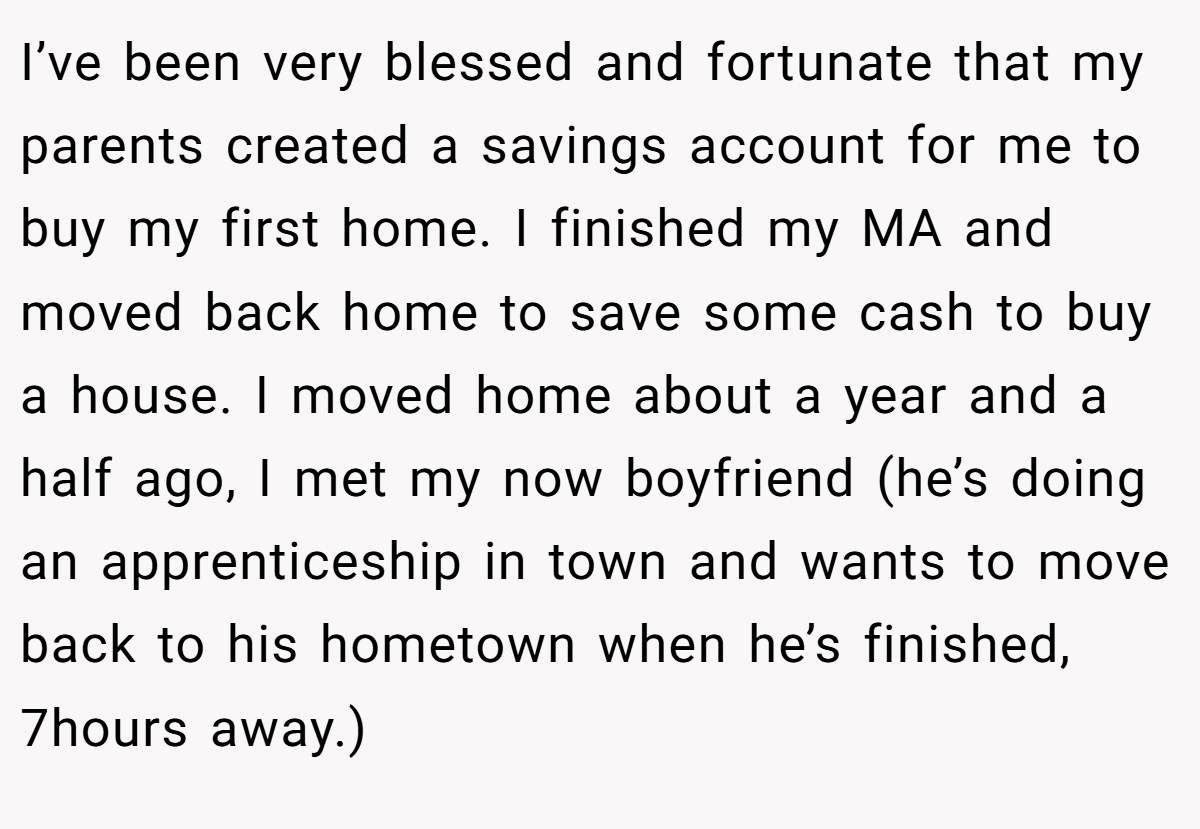 I’ve been very blessed and fortunate that my parents created a savings account for me to buy my first home. I finished my MA and moved back home to save some cash to buy a house. I moved home about a year and a half ago, I met my now boyfriend (he’s doing an apprenticeship in town and wants to move back to his hometown when he’s finished, 7hours away.)