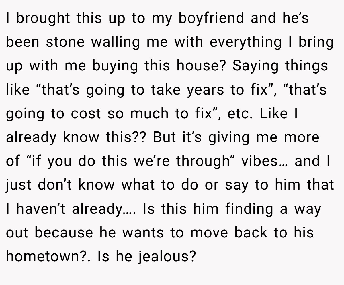 I brought this up to my boyfriend and he’s been stone walling me with everything I bring up with me buying this house? Saying things like “that’s going to take years to fix”, “that’s going to cost so much to fix”, etc. Like I already know this?? But it’s giving me more of “if you do this we’re through” vibes… and I just don’t know what to do or say to him that I haven’t already…. Is this him finding a way out because he wants to move back to his hometown?. Is he jealous?