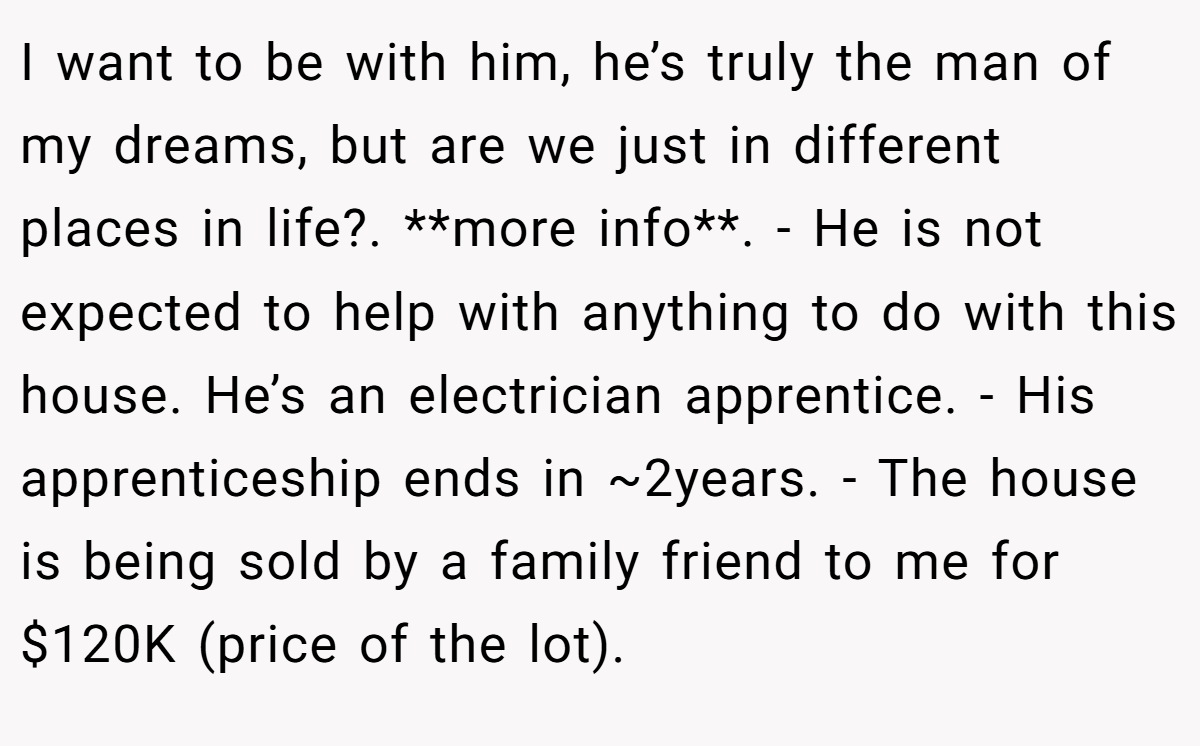 I want to be with him, he’s truly the man of my dreams, but are we just in different places in life?. **more info**. - He is not expected to help with anything to do with this house. He’s an electrician apprentice. - His apprenticeship ends in ~2years. - The house is being sold by a family friend to me for $120K (price of the lot).
