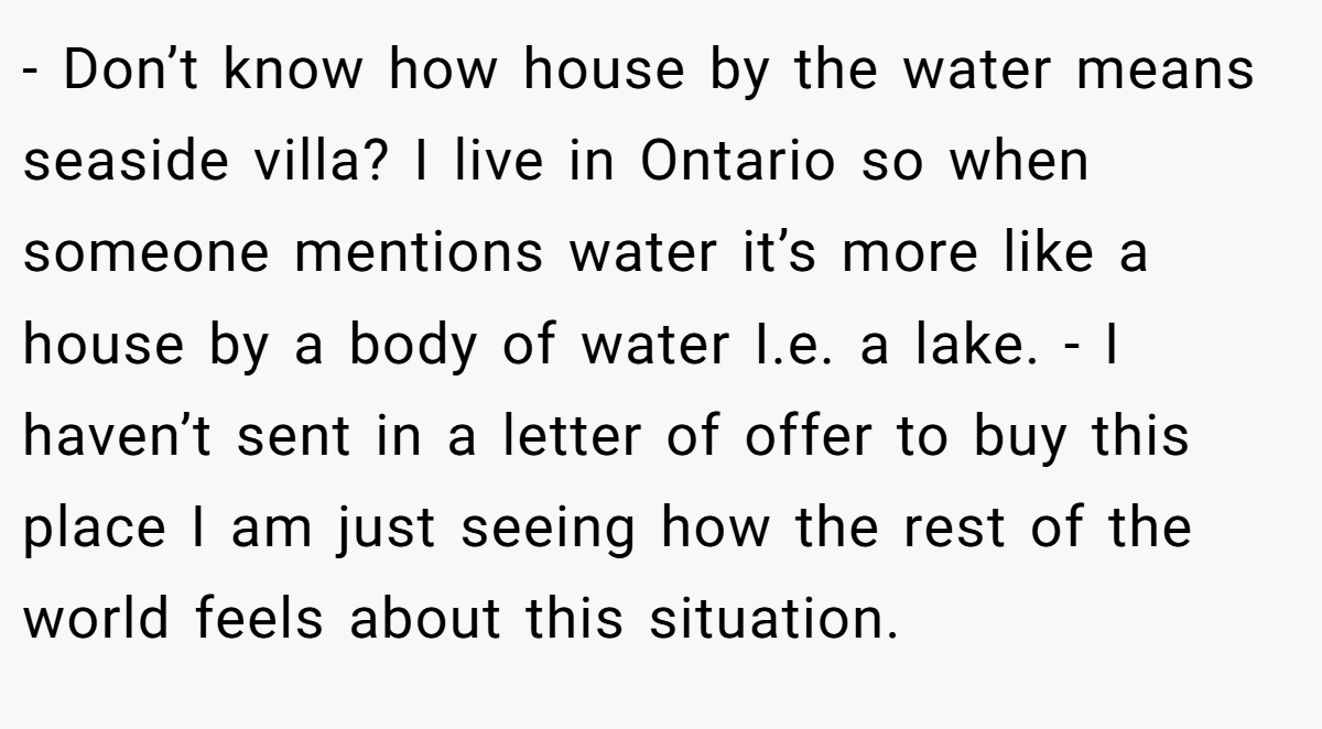 - Don’t know how house by the water means seaside villa? I live in Ontario so when someone mentions water it’s more like a house by a body of water I.e. a lake. - I haven’t sent in a letter of offer to buy this place I am just seeing how the rest of the world feels about this situation.