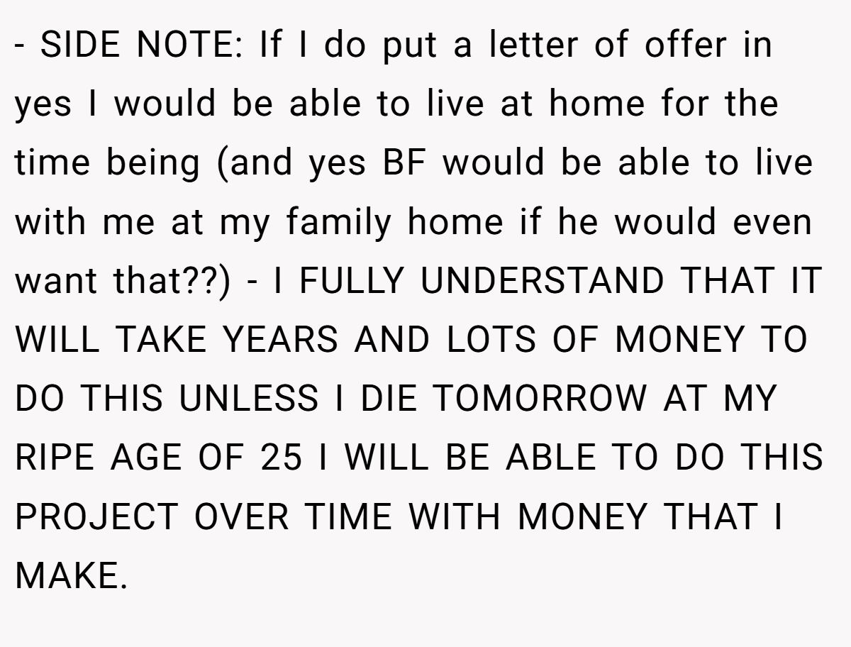 - SIDE NOTE: If I do put a letter of offer in yes I would be able to live at home for the time being (and yes BF would be able to live with me at my family home if he would even want that??) - I FULLY UNDERSTAND THAT IT WILL TAKE YEARS AND LOTS OF MONEY TO DO THIS UNLESS I DIE TOMORROW AT MY RIPE AGE OF 25 I WILL BE ABLE TO DO THIS PROJECT OVER TIME WITH MONEY THAT I MAKE.