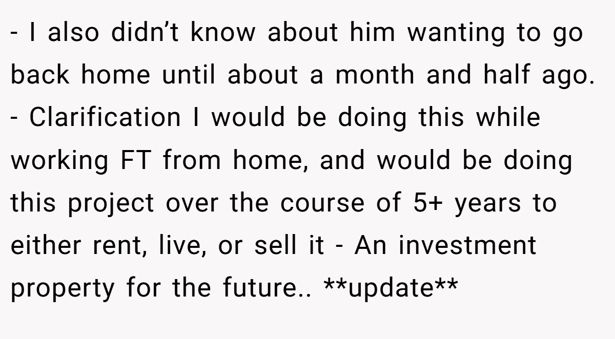 - I also didn’t know about him wanting to go back home until about a month and half ago. - Clarification I would be doing this while working FT from home, and would be doing this project over the course of 5+ years to either rent, live, or sell it - An investment property for the future.. **update**
