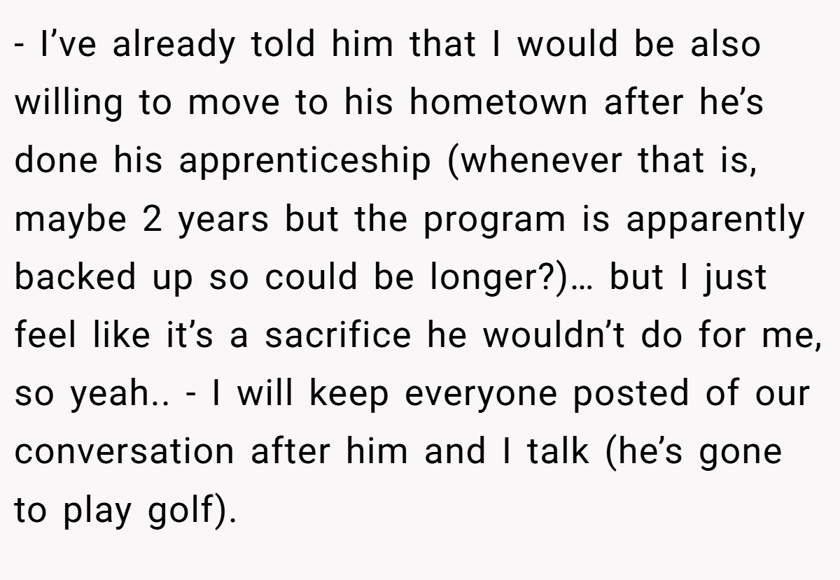 - I’ve already told him that I would be also willing to move to his hometown after he’s done his apprenticeship (whenever that is, maybe 2 years but the program is apparently backed up so could be longer?)… but I just feel like it’s a sacrifice he wouldn’t do for me, so yeah.. - I will keep everyone posted of our conversation after him and I talk (he’s gone to play golf).
