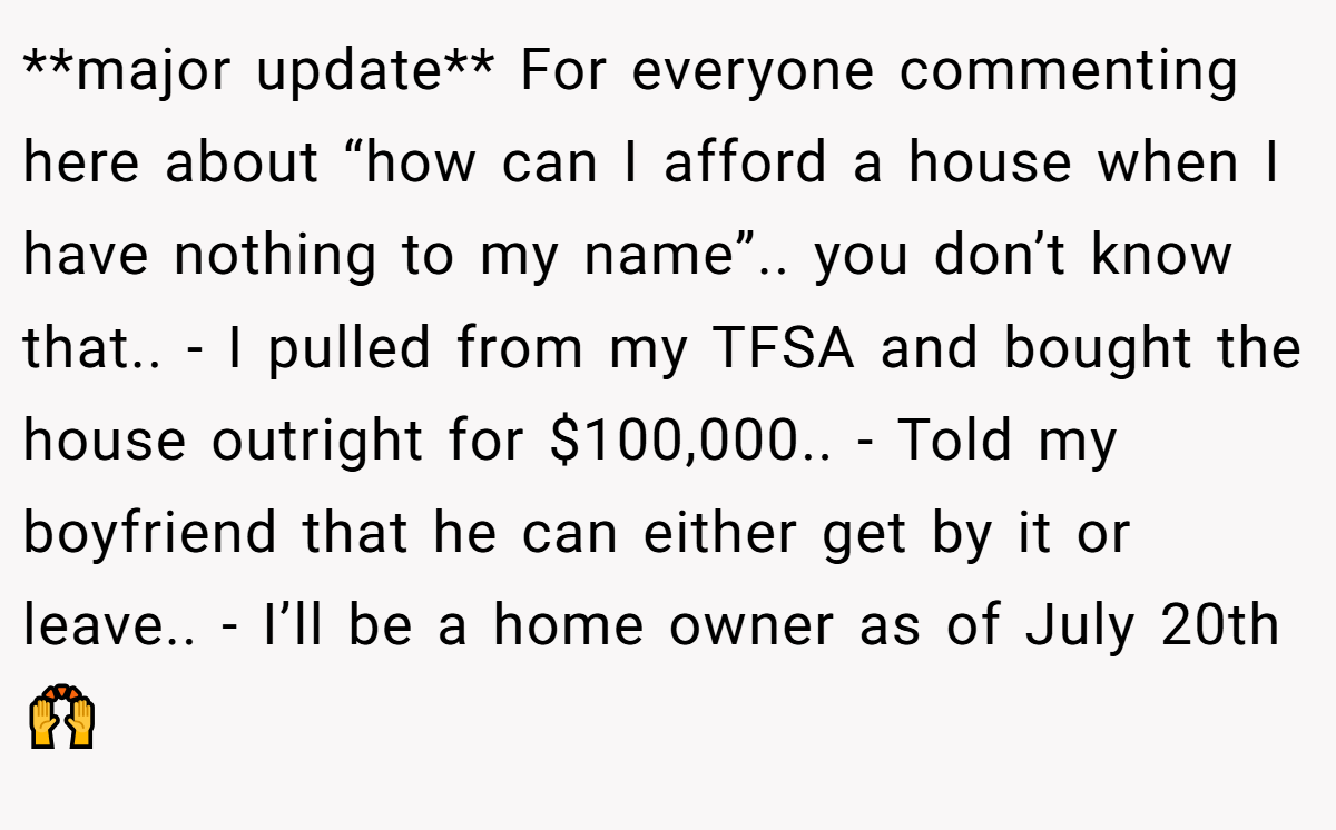 **major update** For everyone commenting here about “how can I afford a house when I have nothing to my name”.. you don’t know that.. - I pulled from my TFSA and bought the house outright for $100,000.. - Told my boyfriend that he can either get by it or leave.. - I’ll be a home owner as of July 20th 🙌