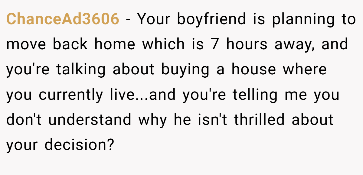 ChanceAd3606 − Your boyfriend is planning to move back home which is 7 hours away, and you're talking about buying a house where you currently live...and you're telling me you don't understand why he isn't thrilled about your decision?