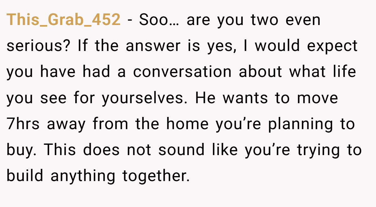 This_Grab_452 − Soo… are you two even serious? If the answer is yes, I would expect you have had a conversation about what life you see for yourselves. He wants to move 7hrs away from the home you’re planning to buy. This does not sound like you’re trying to build anything together.
