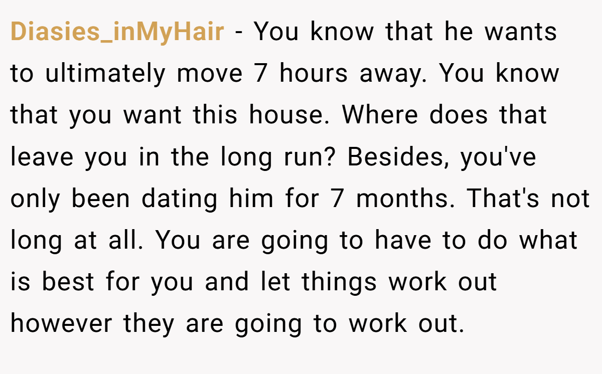 Diasies_inMyHair − You know that he wants to ultimately move 7 hours away. You know that you want this house. Where does that leave you in the long run? Besides, you've only been dating him for 7 months. That's not long at all. You are going to have to do what is best for you and let things work out however they are going to work out.