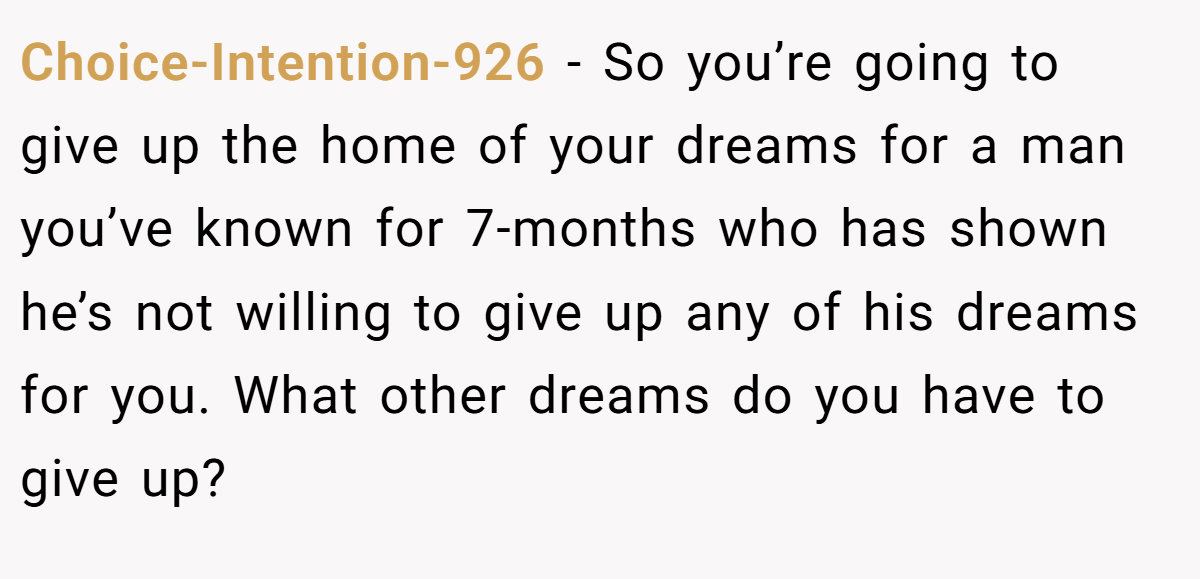 Choice-Intention-926 − So you’re going to give up the home of your dreams for a man you’ve known for 7-months who has shown he’s not willing to give up any of his dreams for you. What other dreams do you have to give up?