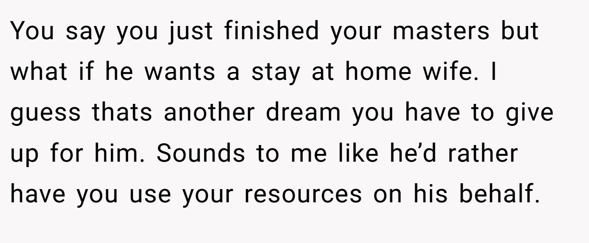 You say you just finished your masters but what if he wants a stay at home wife. I guess thats another dream you have to give up for him. Sounds to me like he’d rather have you use your resources on his behalf.