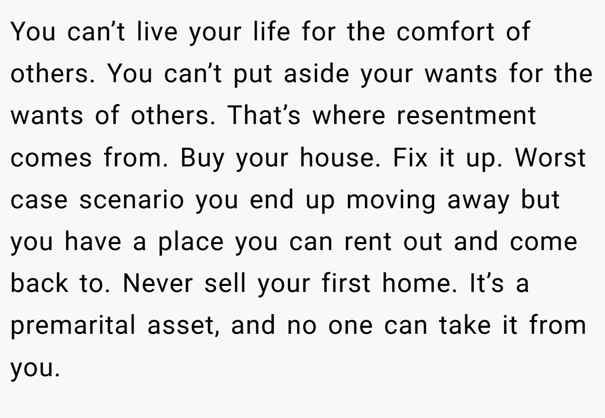 You can’t live your life for the comfort of others. You can’t put aside your wants for the wants of others. That’s where resentment comes from. Buy your house. Fix it up. Worst case scenario you end up moving away but you have a place you can rent out and come back to. Never sell your first home. It’s a premarital asset, and no one can take it from you.