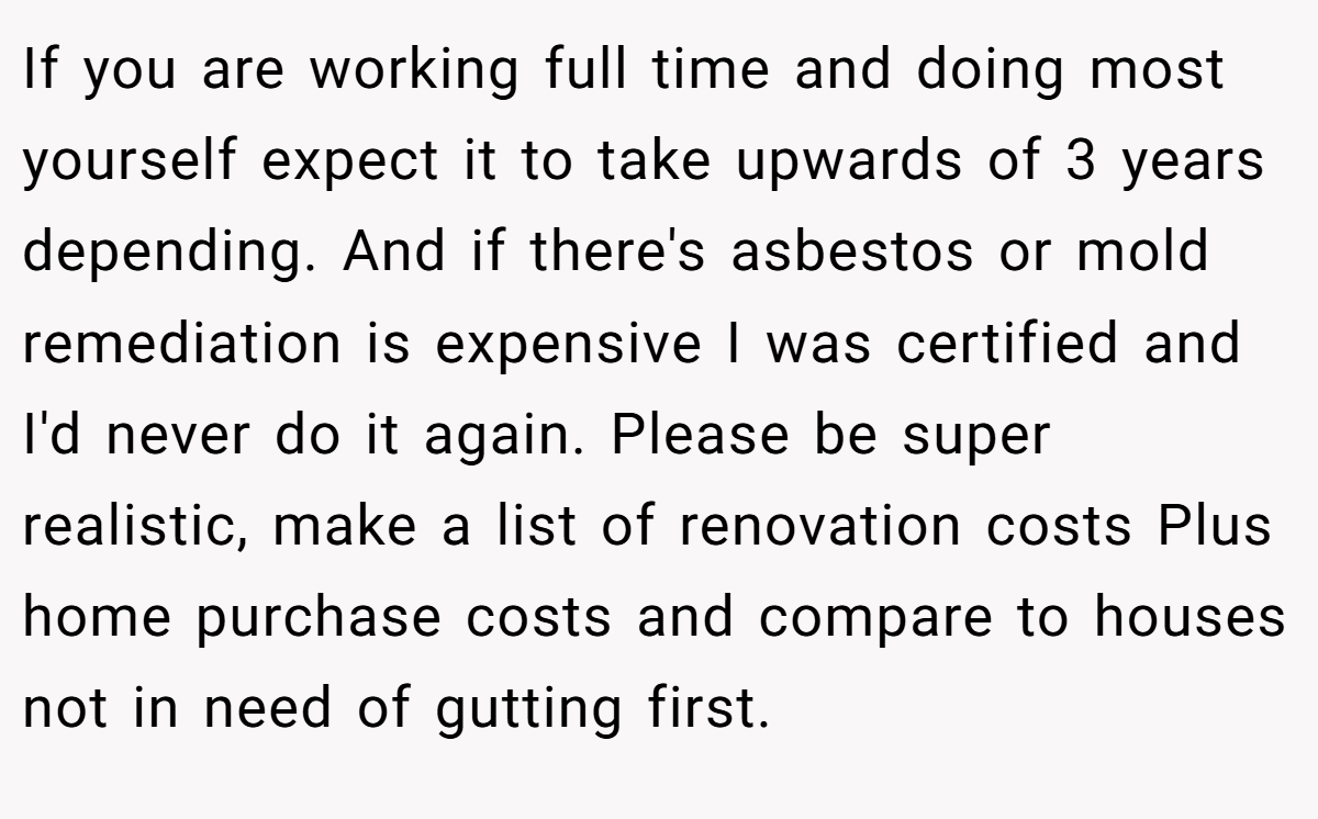 If you are working full time and doing most yourself expect it to take upwards of 3 years depending. And if there's asbestos or mold remediation is expensive I was certified and I'd never do it again. Please be super realistic, make a list of renovation costs Plus home purchase costs and compare to houses not in need of gutting first.