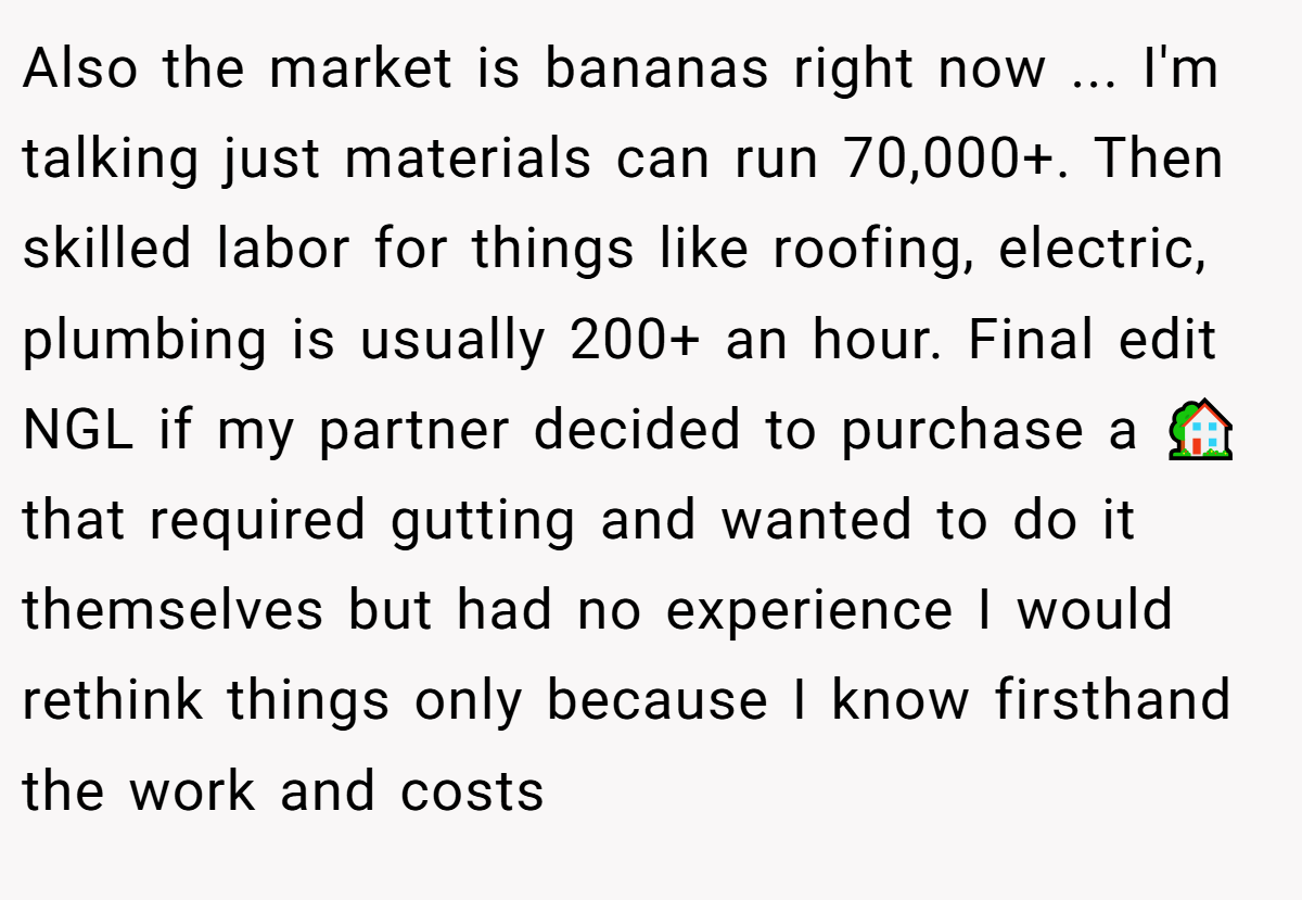Also the market is bananas right now ... I'm talking just materials can run 70,000+. Then skilled labor for things like roofing, electric, plumbing is usually 200+ an hour. Final edit NGL if my partner decided to purchase a 🏡 that required gutting and wanted to do it themselves but had no experience I would rethink things only because I know firsthand the work and costs
