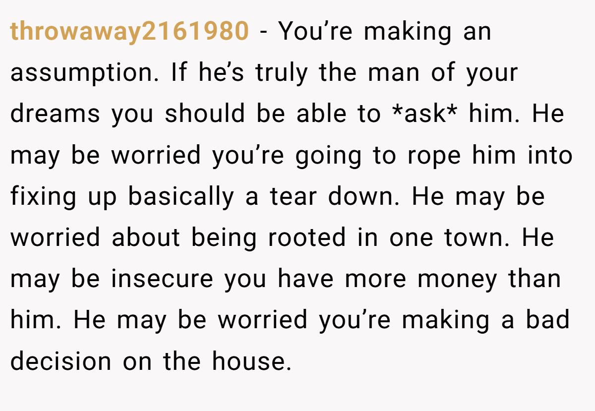 throwaway2161980 − You’re making an assumption. If he’s truly the man of your dreams you should be able to *ask* him. He may be worried you’re going to rope him into fixing up basically a tear down. He may be worried about being rooted in one town. He may be insecure you have more money than him. He may be worried you’re making a bad decision on the house.