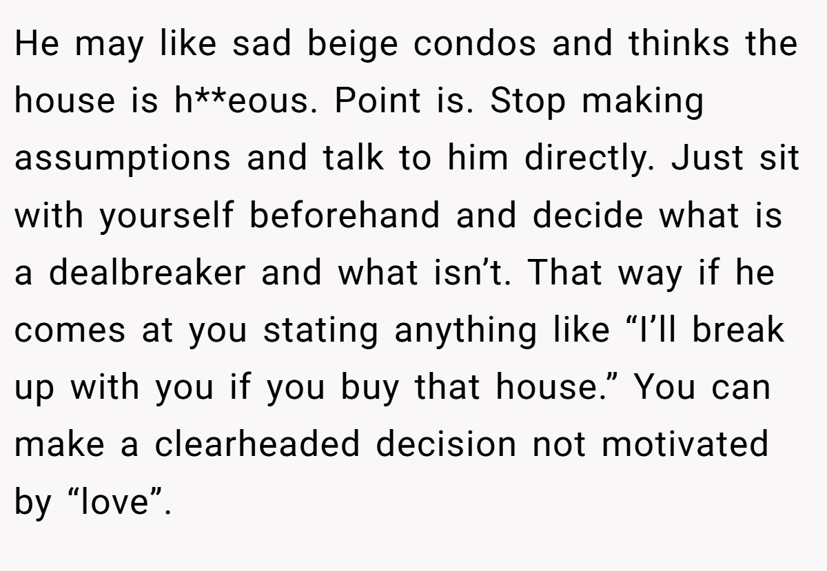He may like sad beige condos and thinks the house is h**eous. Point is. Stop making assumptions and talk to him directly. Just sit with yourself beforehand and decide what is a dealbreaker and what isn’t. That way if he comes at you stating anything like “I’ll break up with you if you buy that house.” You can make a clearheaded decision not motivated by “love”.