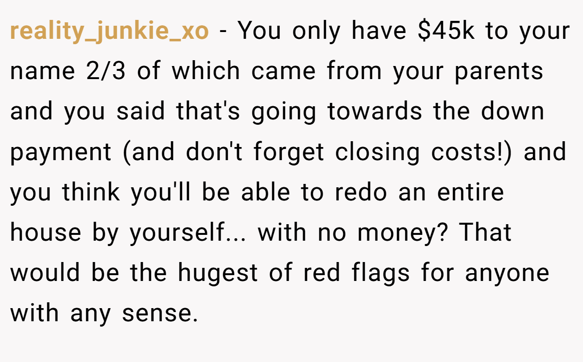 reality_junkie_xo − You only have $45k to your name 2/3 of which came from your parents  and you said that's going towards the down payment (and don't forget closing costs!) and you think you'll be able to redo an entire house by yourself... with no money? That would be the hugest of red flags for anyone with any sense.
