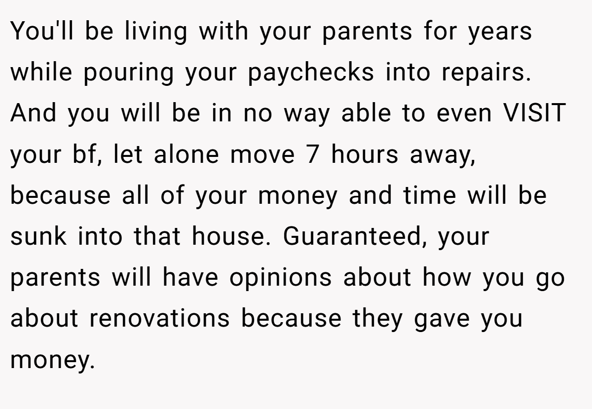 You'll be living with your parents for years while pouring your paychecks into repairs. And you will be in no way able to even VISIT your bf, let alone move 7 hours away, because all of your money and time will be sunk into that house. Guaranteed, your parents will have opinions about how you go about renovations because they gave you money.