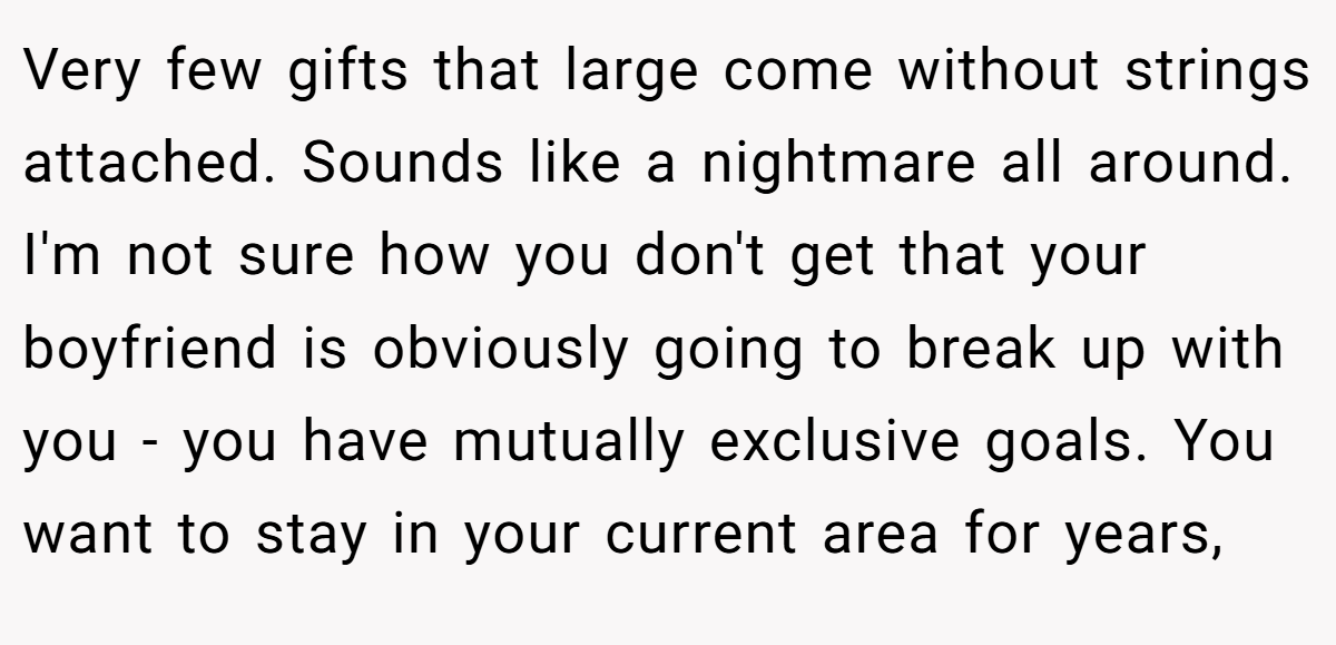 Very few gifts that large come without strings attached. Sounds like a nightmare all around. I'm not sure how you don't get that your boyfriend is obviously going to break up with you - you have mutually exclusive goals. You want to stay in your current area for years,